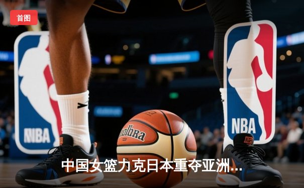 中国女篮力克日本重夺亚洲杯冠军，韩旭独揽26分荣膺MVP