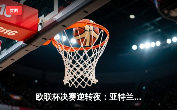 欧联杯决赛逆转夜：亚特兰大3-0终结勒沃库森51场不败神话，卢克曼帽子戏法封神