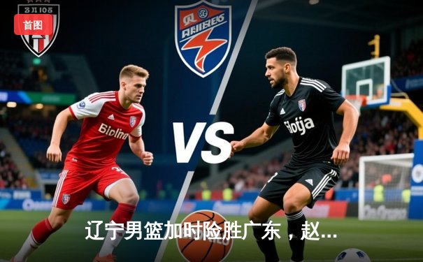 辽宁男篮加时险胜广东，赵继伟33+8+5率队挺进总决赛